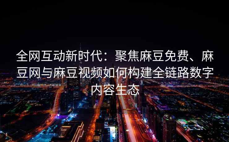 全网互动新时代：聚焦麻豆免费、麻豆网与麻豆视频如何构建全链路数字内容生态