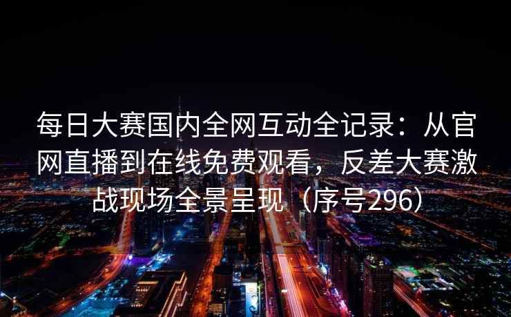 每日大赛国内全网互动全记录：从官网直播到在线免费观看，反差大赛激战现场全景呈现（序号296）