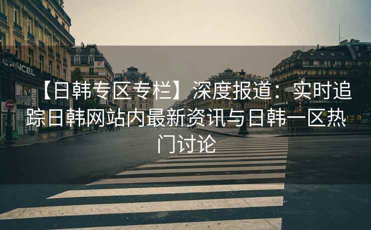 【日韩专区专栏】深度报道：实时追踪日韩网站内最新资讯与日韩一区热门讨论