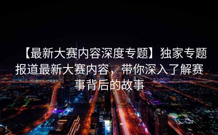 【最新大赛内容深度专题】独家专题报道最新大赛内容，带你深入了解赛事背后的故事