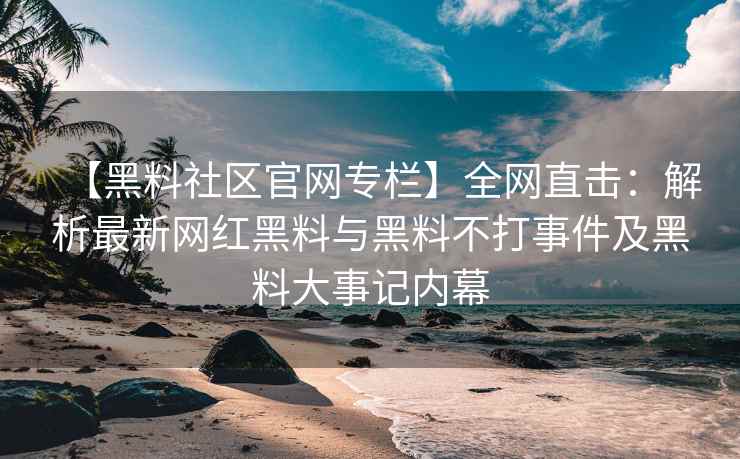 【黑料社区官网专栏】全网直击：解析最新网红黑料与黑料不打事件及黑料大事记内幕