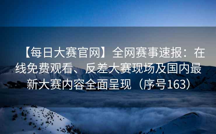 【每日大赛官网】全网赛事速报：在线免费观看、反差大赛现场及国内最新大赛内容全面呈现（序号163）