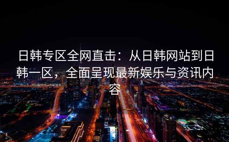 日韩专区全网直击：从日韩网站到日韩一区，全面呈现最新娱乐与资讯内容