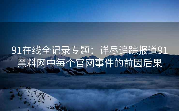 91在线全记录专题：详尽追踪报道91黑料网中每个官网事件的前因后果