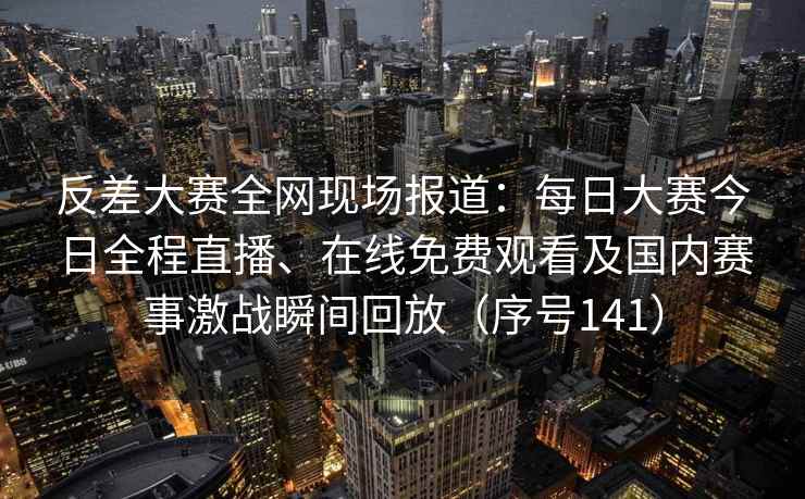反差大赛全网现场报道：每日大赛今日全程直播、在线免费观看及国内赛事激战瞬间回放（序号141）