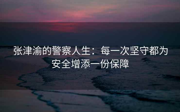 张津渝的警察人生：每一次坚守都为安全增添一份保障