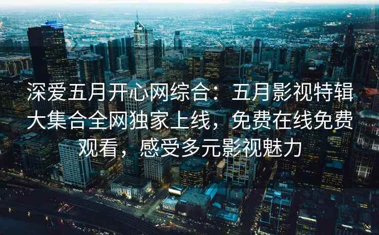 深爱五月开心网综合：五月影视特辑大集合全网独家上线，免费在线免费观看，感受多元影视魅力