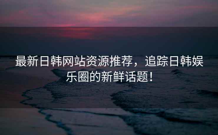 最新日韩网站资源推荐，追踪日韩娱乐圈的新鲜话题！