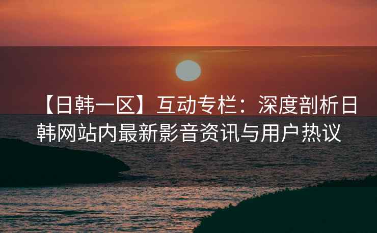 【日韩一区】互动专栏：深度剖析日韩网站内最新影音资讯与用户热议