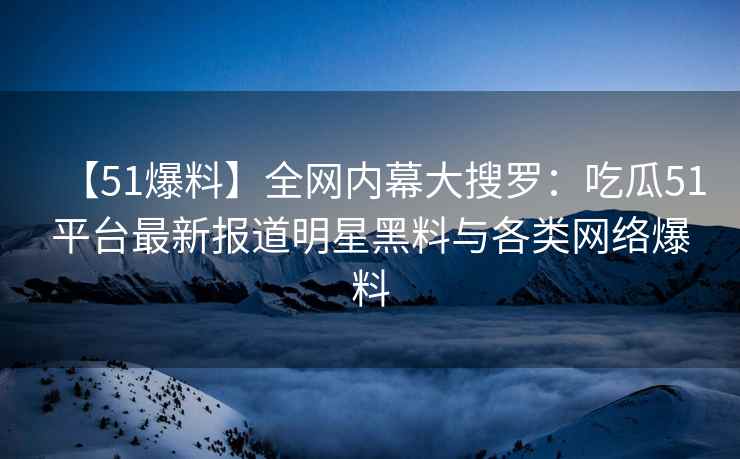 【51爆料】全网内幕大搜罗：吃瓜51平台最新报道明星黑料与各类网络爆料
