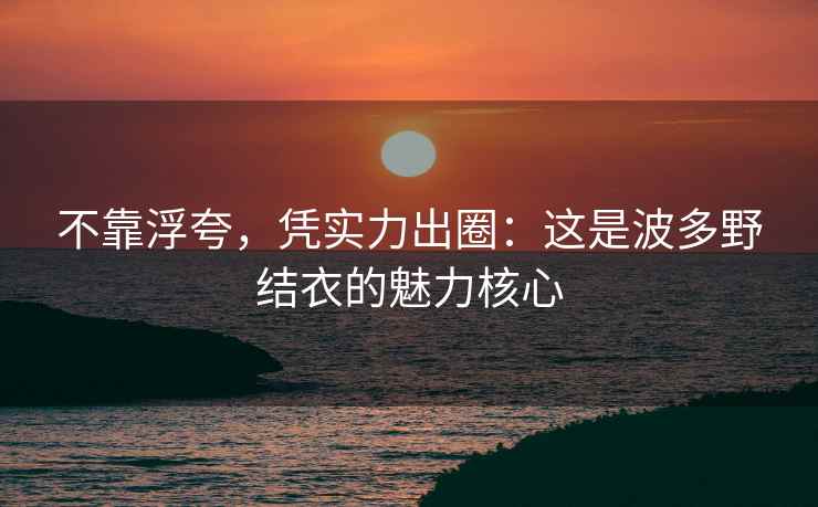 不靠浮夸，凭实力出圈：这是波多野结衣的魅力核心