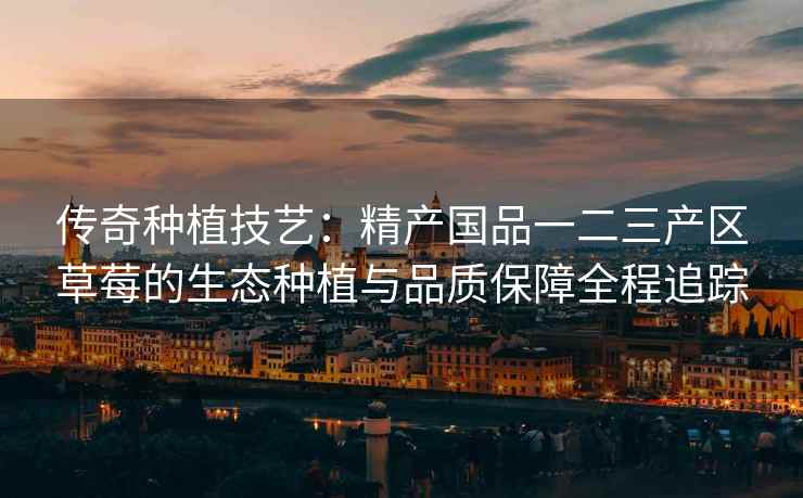 传奇种植技艺：精产国品一二三产区草莓的生态种植与品质保障全程追踪