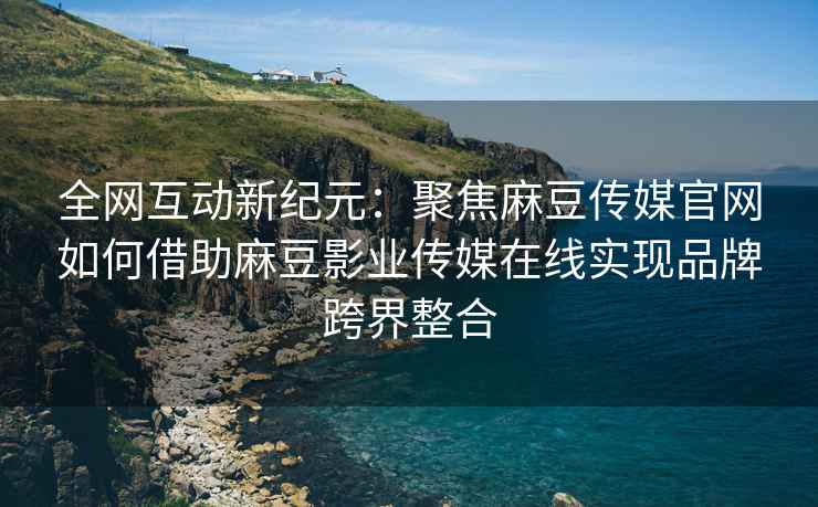 全网互动新纪元：聚焦麻豆传媒官网如何借助麻豆影业传媒在线实现品牌跨界整合