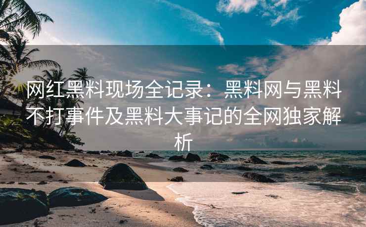 网红黑料现场全记录：黑料网与黑料不打事件及黑料大事记的全网独家解析