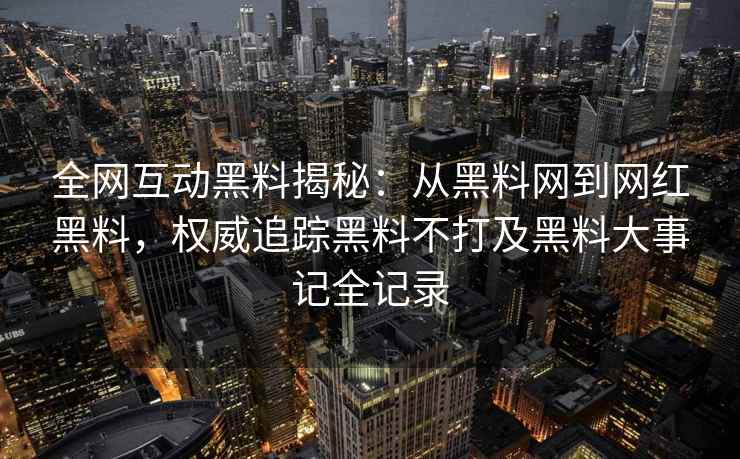 全网互动黑料揭秘：从黑料网到网红黑料，权威追踪黑料不打及黑料大事记全记录
