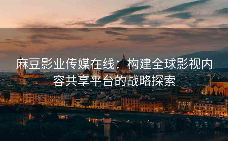 麻豆影业传媒在线：构建全球影视内容共享平台的战略探索
